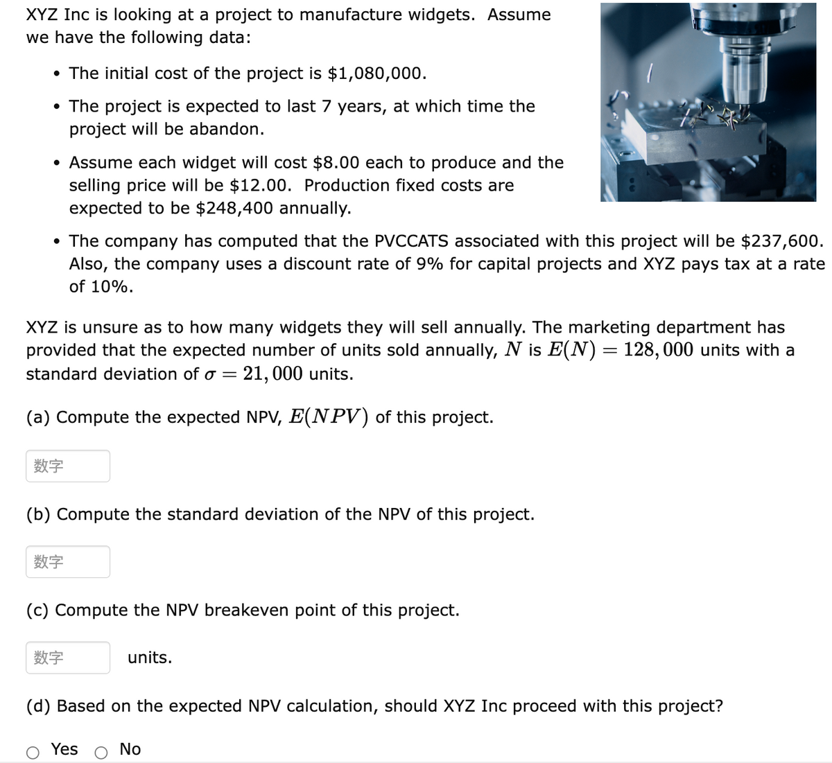 XYZ Inc is looking at a project to manufacture widgets. Assume
we have the following data:
• The initial cost of the project is $1,080,000.
• The project is expected to last 7 years, at which time the
project will be abandon.
• Assume each widget will cost $8.00 each to produce and the
selling price will be $12.00. Production fixed costs are
expected to be $248,400 annually.
• The company has computed that the PVCCATS associated with this project will be $237,600.
Also, the company uses a discount rate of 9% for capital projects and XYZ pays tax at a rate
of 10%.
XYZ is unsure as to how many widgets they will sell annually. The marketing department has
provided that the expected number of units sold annually, N is E(N) = 128,000 units with a
standard deviation of o= = 21,000 units.
(a) Compute the expected NPV, E(NPV) of this project.
数字
(b) Compute the standard deviation of the NPV of this project.
数字
(c) Compute the NPV breakeven point of this project.
数字
units.
(d) Based on the expected NPV calculation, should XYZ Inc proceed with this project?
Yes
No