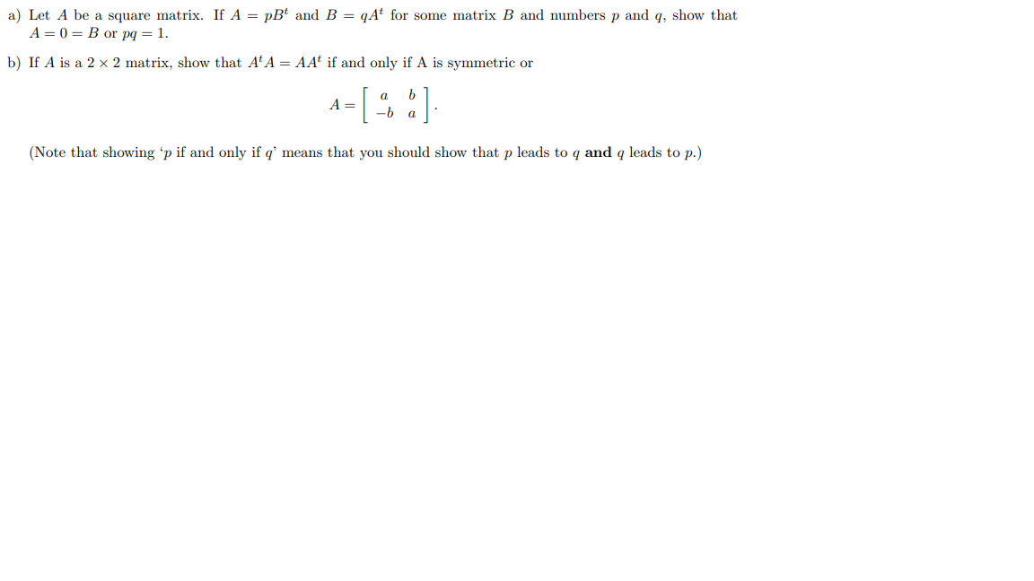 a) Let A be a square matrix. If A = pBt and B =qAt for some matrix B and numbers p and q, show that
A=0= B or pq = 1.
b) If A is a 2 x 2 matrix, show that A¹A = AA* if and only if A is symmetric or
a
A =
b
-b a
(Note that showing 'p if and only if q' means that you should show that p leads to q and q leads to p.)