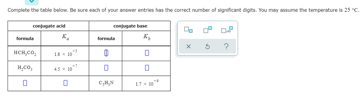 Complete the table below. Be sure each of your answer entries has the correct number of significant digits. You may assume the temperature is 25 °C.
conjugate acid
conjugate base
x10
formula
K.
formula
K,
HCH;CO,
- 5
1.8 x 10
H,CO3
4.5 x 10
CH,N
6-
1.7 x 10
