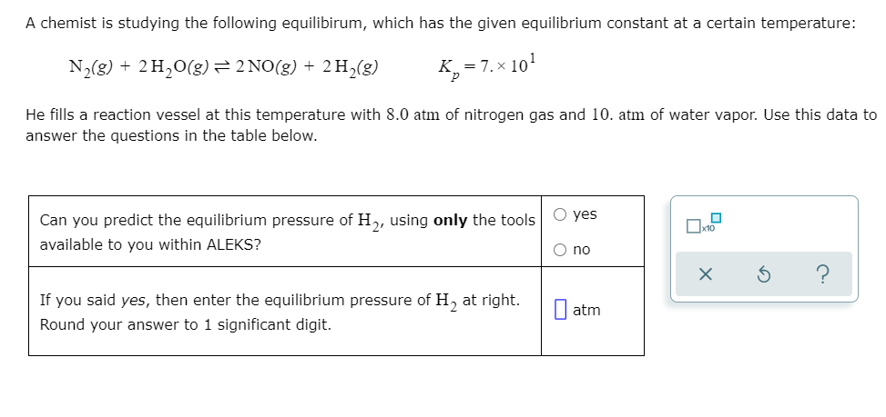 A chemist is studying the following equilibirum, which has the given equilibrium constant at a certain temperature:
N2(g) + 2H,0(g)=2 NO(g) + 2 H,(g)
K,= 7. x 101
He fills a reaction vessel at this temperature with 8.0 atm of nitrogen gas and 10. atm of water vapor. Use this data to
answer the questions in the table below.
Can you predict the equilibrium pressure of H, using only the tools
O yes
available to you within ALEKS?
O no
If you said yes, then enter the equilibrium pressure of H, at right.
I atm
Round your answer to 1 significant digit.
