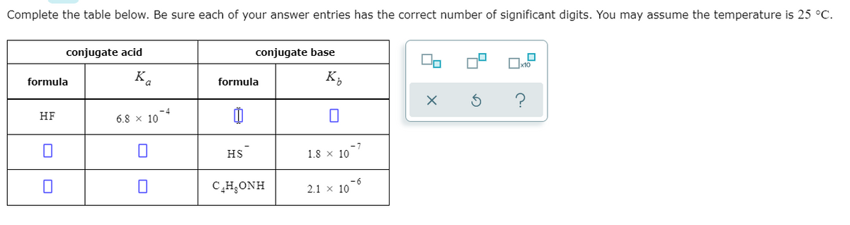 Complete the table below. Be sure each of your answer entries has the correct number of significant digits. You may assume the temperature is 25 °C.
conjugate acid
conjugate base
x10
formula
K
formula
K;
HF
6.8 x 10
HS
1.8 x 10
C,H;ONH
2.1 x 10
