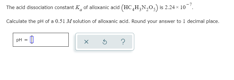 The acid dissociation constant K, of alloxanic acid (HC,H,N,0,) is 2.24 × 10.
Calculate the pH of a 0.51 M solution of alloxanic acid. Round your answer to 1 decimal place.
pH = |
