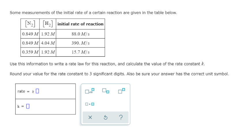 Some measurements of the initial rate of a certain reaction are given in the table below.
N2 H2 initial rate of reaction
0.849 M 1.92 M
88.0 M/s
0.849 M 4.04 M
390. M/s
0.359 M 1.92 M
15.7 M/s
Use this information to write a rate law for this reaction, and calculate the value of the rate constant k.
Round your value for the rate constant to 3 significant digits. Also be sure your answer has the correct unit symbol.
rate - k0
k = 0
?
