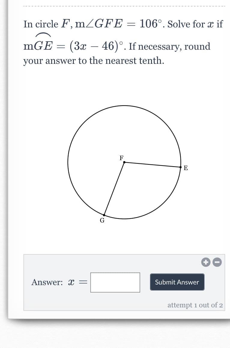 In circle F, mZGFE = 106°. Solve for x if
mGE
(3x – 46)°. If necessary, round
-
your answer to the nearest tenth.
F
E
G
Answer: x =
Submit Answer
attempt 1 out of 2
