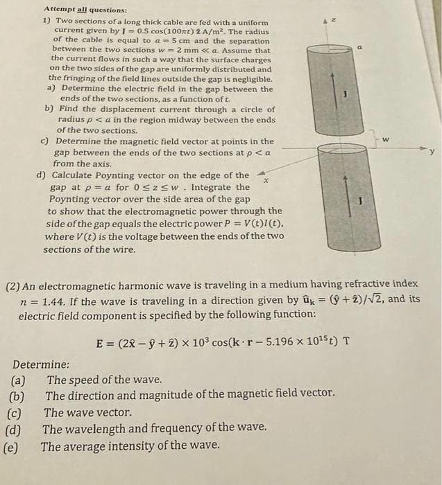 (a)
(b)
Attempt all questions:
1) Two sections of a long thick cable are fed with a uniform
current given by 10.5 cos(100zt) 2 A/m². The radius
of the cable is equal to a 5 cm and the separation
between the two sections w= 2 mm << a. Assume that
the current flows in such a way that the surface charges
on the two sides of the gap are uniformly distributed and
the fringing of the field lines outside the gap is negligible.
a) Determine the electric field in the gap between the
ends of the two sections, as a function of t.
b) Find the displacement current through a circle of
radius p < a in the region midway between the ends
of the two sections.
Determine:
(c)
(d)
c) Determine the magnetic field vector at points in the
gap between the ends of the two sections at p < a
from the axis.
(2) An electromagnetic harmonic wave is traveling in a medium having refractive index
n = 1.44. If the wave is traveling in a direction given by û = (+2)/√2, and its
electric field component is specified by the following function:
E = (2x -ŷ + 2) × 103 cos(k r-5.196 x 10¹5 t) T
(e)
d) Calculate Poynting vector on the edge of the
gap at p a for 0≤z≤w. Integrate the
Poynting vector over the side area of the gap
to show that the electromagnetic power through the
side of the gap equals the electric power P = V(t)1(t),
where V(t) is the voltage between the ends of the two
sections of the wire.
x
The speed of the wave.
The direction and magnitude of the magnetic field vector.
The wave vector.
W
The wavelength and frequency of the wave.
The average intensity of the wave.