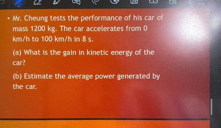 Ex
• Mr. Cheung tests the performance of his car of
●
mass 1200 kg. The car accelerates from 0
km/h to 100 km/h in 8 s.
(a) What is the gain in kinetic energy of the
car?
(b) Estimate the average power generated by
the car.