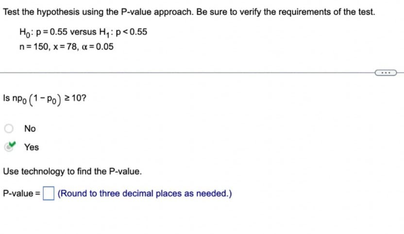 Test the hypothesis using the P-value approach. Be sure to verify the requirements of the test.
Ho: p= 0.55 versus H₂₁: p<0.55
n = 150, x =78, x = 0.05
Is npo (1-Po) ≥ 10?
No
Yes
Use technology to find the P-value.
P-value= (Round to three decimal places as needed.)
...