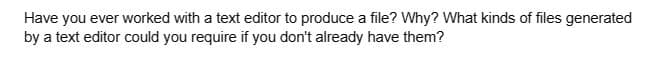 Have you ever worked with a text editor to produce a file? Why? What kinds of files generated
by a text editor could you require if you don't already have them?