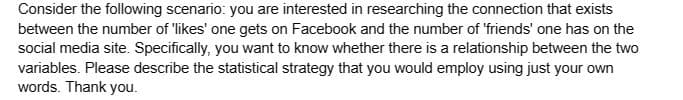 Consider the following scenario: you are interested in researching the connection that exists
between the number of 'likes' one gets on Facebook and the number of 'friends' one has on the
social media site. Specifically, you want to know whether there is a relationship between the two
variables. Please describe the statistical strategy that you would employ using just your own
words. Thank you.