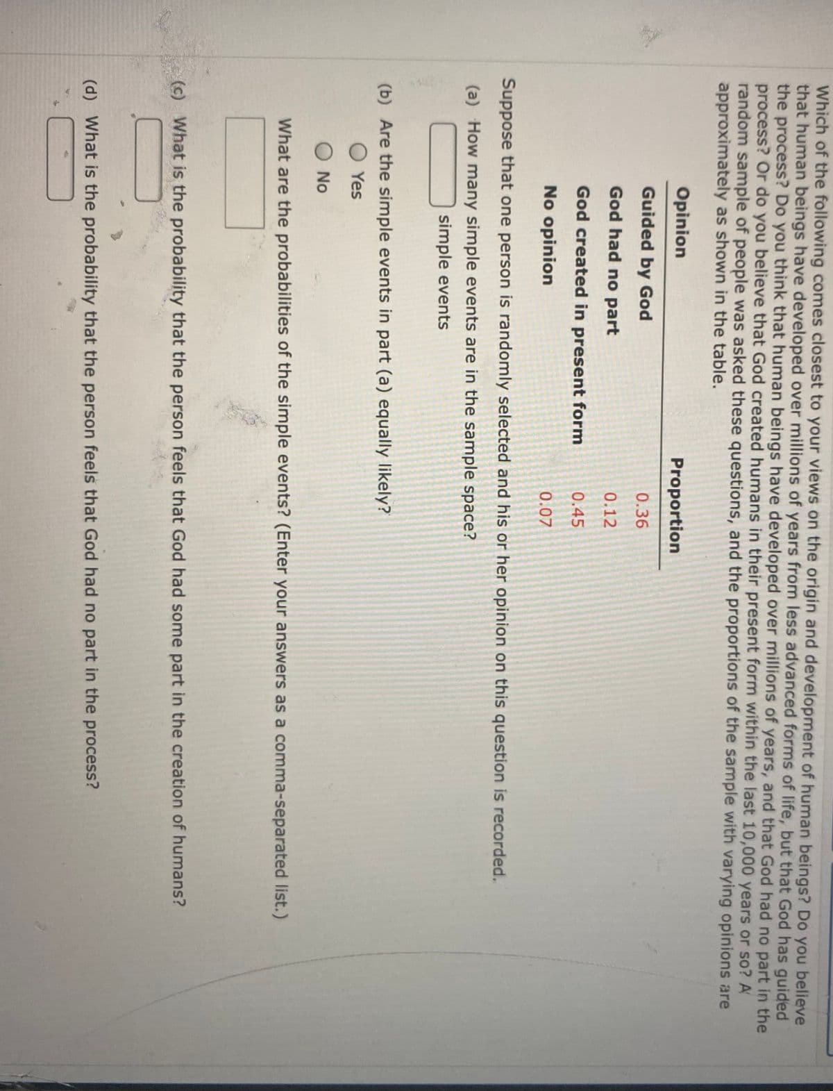 Which of the following comes closest to your views on the origin and development of human beings? Do you believe
that human beings have developed over millions of years from less advanced forms of life, but that God has guided
the process? Do you think that human beings have developed over millions of years, and that God had no part in the
process? Or do you believe that God created humans in their present form within the last 10,000 years or so? A
random sample of people was asked these questions, and the proportions of the sample with varying opinions are
approximately as shown in the table.
Opinion
Proportion
Guided by God
0.36
God had no part
0.12
God created in present form
0.45
No opinion
0.07
Suppose that one person is randomly selected and his or her opinion on this question is recorded.
(a) How many simple events are in the sample space?
simple events
(b) Are the simple events in part (a) equally likely?
O Yes
O No
What are the probabilities of the simple events? (Enter your answers as a comma-separated list.)
(c) What is the probability that the person feels that God had some part in the creation of humans?
(d) What is the probability that the person feels that God had no part in the process?
