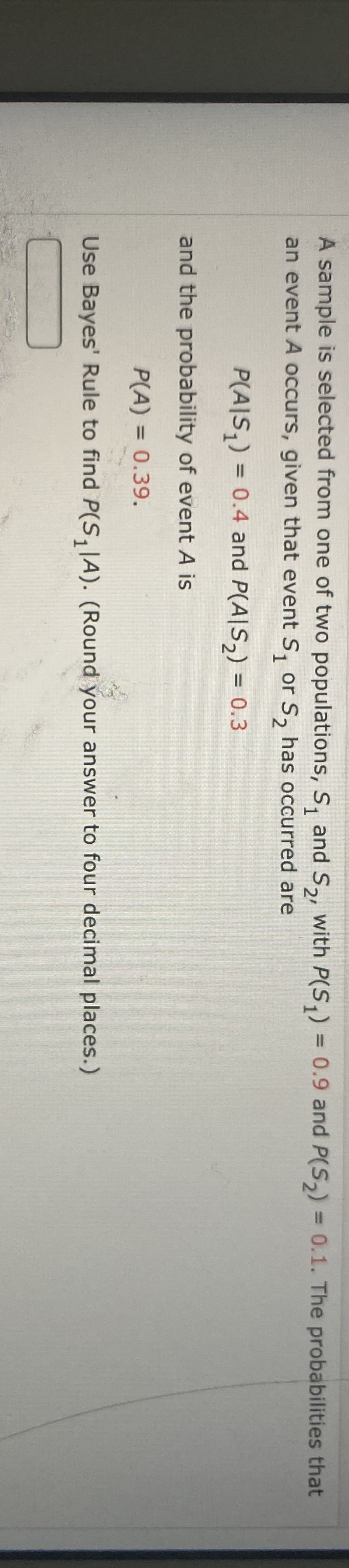 A sample is selected from one of two populations, S, and S,, with P(S,) = 0.9 and P(S,) = 0.1. The probabilities that
%3D
1
2'
an event A occurs, given that event S, or S, has occurred are
P(A|S,) = 0.4 and P(A|S2) = 0.3
%3D
and the probability of event A is
P(A) = 0.39.
Use Bayes' Rule to find P(S, JA). (Round your answer to four decimal places.)
