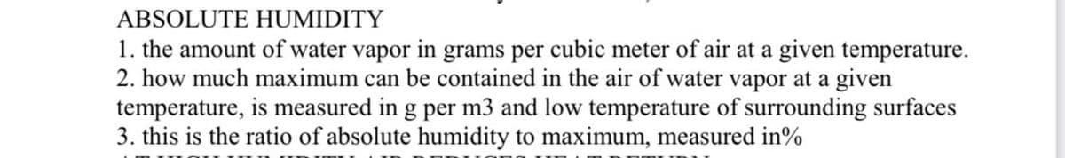 ABSOLUTE HUMIDITY
1. the amount of water vapor in grams per cubic meter of air at a given temperature.
2. how much maximum can be contained in the air of water vapor at a given
temperature, is measured in g per m3 and low temperature of surrounding surfaces
3. this is the ratio of absolute humidity to maximum, measured in%
