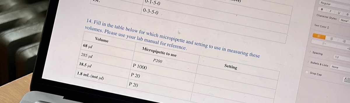 less
14. Fill in the table below for which micropipette and setting to use in measuring these
volumes. Please use your lab manual for reference.
Micropipette to use
Volume
68 µl
285 µl
18.5 ul
1.8 mL (not µl)
1-5-0
0-3-5-0
P 1000
P 20
P 20
P200
Setting
Regular
B
Character Styles
Text Color O
> Spacing
I
>Bullets & Lists
Drop Cap
U
1.2
None
0
None
.