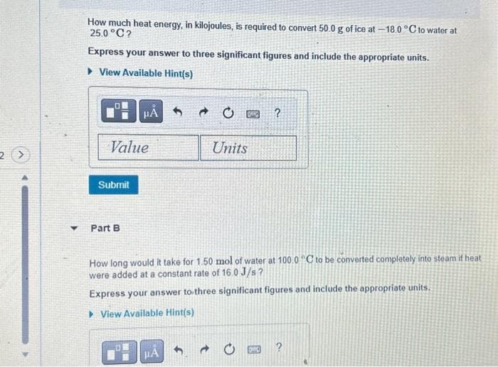 2 >
How much heat energy, in kilojoules, is required to convert 50.0 g of ice at -18.0°C to water at
25.0°C?
Express your answer to three significant figures and include the appropriate units.
View Available Hint(s)
Value
Submit
Part B
PÅ S
TEE
μA
CE
How long would it take for 1.50 mol of water at 100.0 °C to be converted completely into steam if heat
were added at a constant rate of 16.0J/s?
Express your answer to three significant figures and include the appropriate units.
▸ View Available Hint(s)
→
Units
?
a