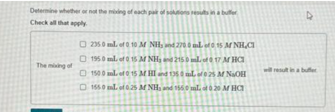 Determine whether or not the moding of each pair of solutions results in a buffer
Check all that apply.
The mixing of
235.0 mL of 0:10 M NH, and 270.0 mL of 0.15 M NH CI
1950 mL of 0 15 M NH₂ and 215.0 ml of 0 17 M HCI
150.0 mL of 0 15 M HI and 135 0 mL of 0 25 M NaOH
155.0 mL of 0.25 M NH3 and 155.0 mL of 0 20 M HCI
D
will result in a buffer