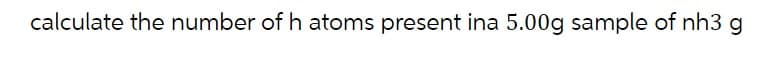 calculate the number of h atoms present ina 5.00g sample of nh3 g