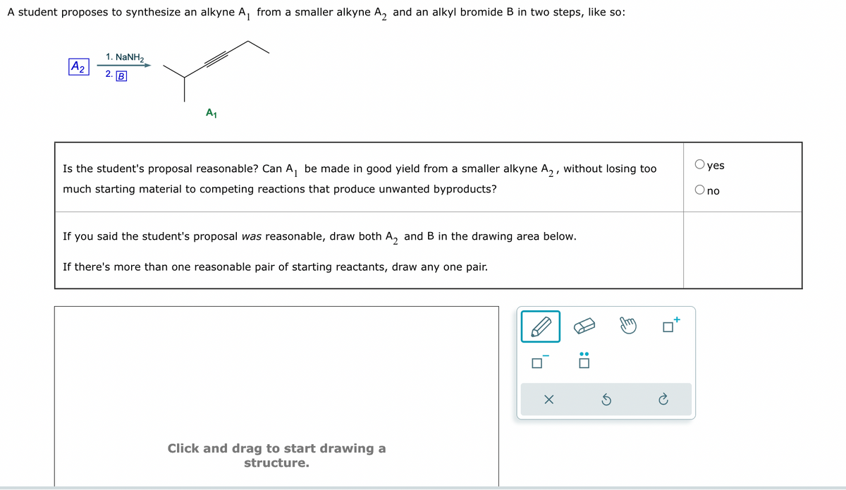 A student proposes to synthesize an alkyne A₁ from a smaller alkyne A₂ and an alkyl bromide B in two steps, like so:
A₂
1. NaNH2
2.
B
A₁
Is the student's proposal reasonable? Can A₁ be made in good yield from a smaller alkyne A2, without losing too
much starting material to competing reactions that produce unwanted byproducts?
If you said the student's proposal was reasonable, draw both A₂ and B in the drawing area below.
If there's more than one reasonable pair of starting reactants, draw any one pair.
Click and drag to start drawing a
structure.
X
:
O yes
O no