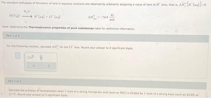 The standard enthalpies of formation of ions in aqueous solutions are obtained by arbitrarily assigning a value of zero to H ions; that is, AH; [H(aq)]=0.
H₂O
HCI(g) H(aq) + CT (aq)
AHº
ran
Part 2 of 2
=-74.9
kJ
mol
Note: Reference the Thermodynamic properties of pure substances table for additional information.
Part 1 of 2
For the following reaction, calculate A, for the C1 ions. Round your answer to 4 significant digits.
Calculate the enthalpy of neutralization when I mole of a strong monoprotic acid (such as HCT) is bitrated by I mole of a strong base (such as KOH) at
25 °C. Round your answer to 3 significant digits.