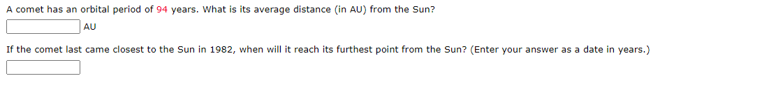 A comet has an orbital period of 94 years. What is its average distance (in AU) from the Sun?
AU
If the comet last came closest to the Sun in 1982, when will it reach its furthest point from the Sun? (Enter your answer as a date in years.)
