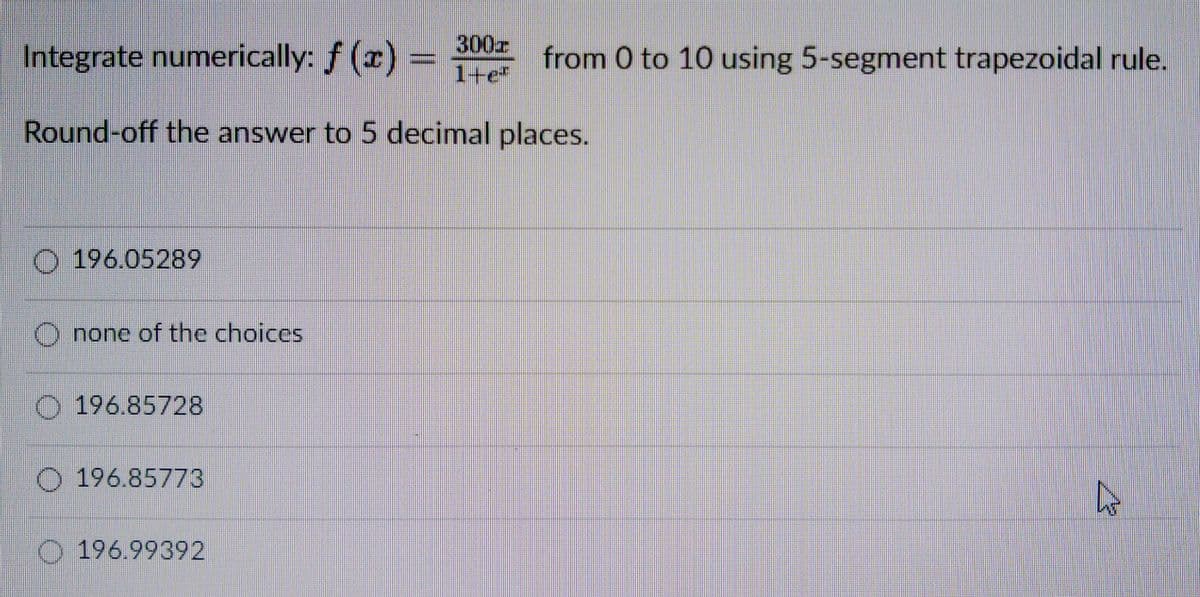 Integrate numerically: f (x) =
300
1+e*
from 0 to 10 using 5-segment trapezoidal rule.
Round-off the answer to 5 decimal places.
O 196.05289
none of the choices
O 196.85728
196.85773
O 196.99392
