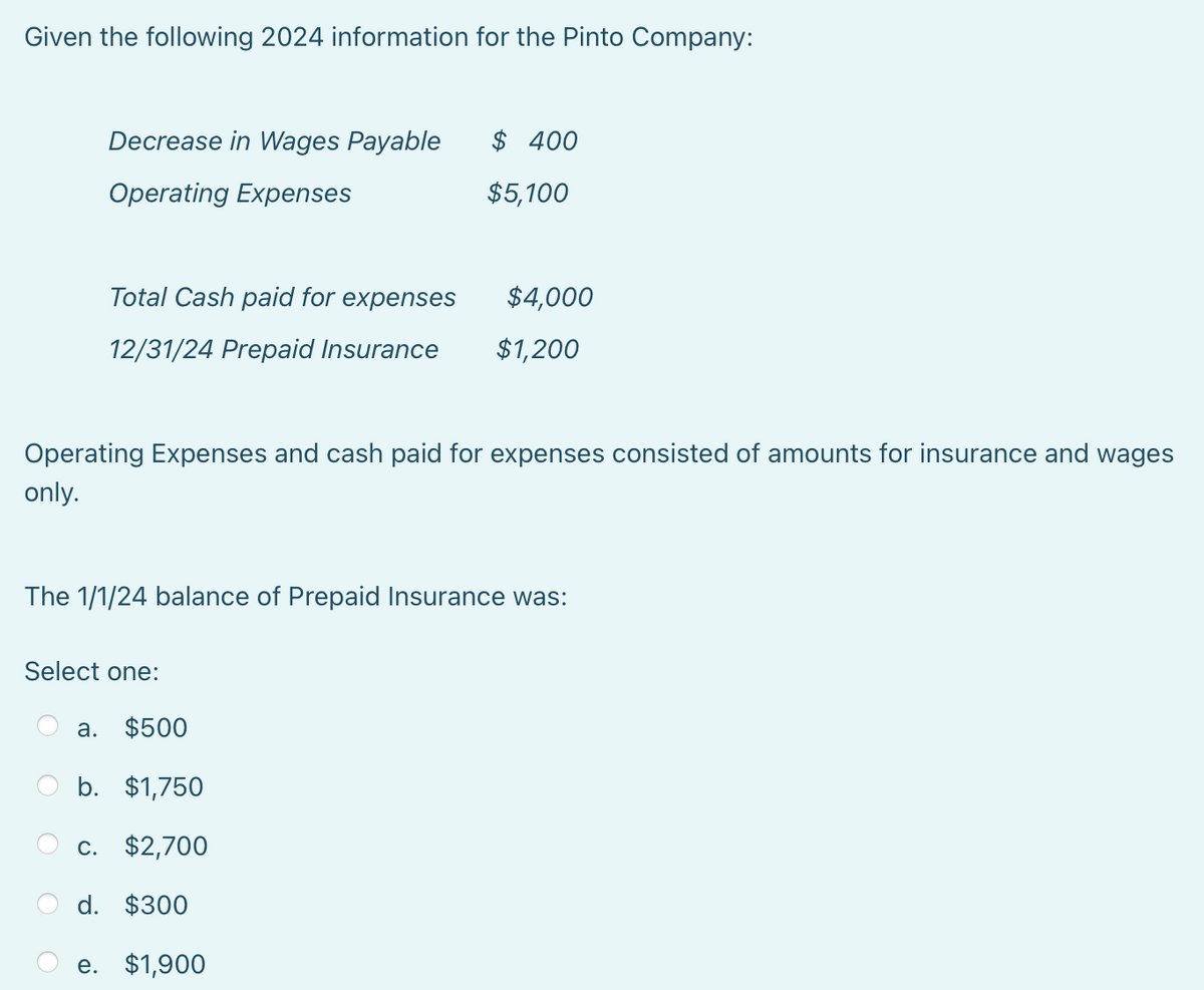 Given the following 2024 information for the Pinto Company:
Decrease in Wages Payable
Operating Expenses
Total Cash paid for expenses
12/31/24 Prepaid Insurance
$ 400
Select one:
$5,100
a. $500
b. $1,750
c. $2,700
d. $300
e. $1,900
$4,000
Operating Expenses and cash paid for expenses consisted of amounts for insurance and wages
only.
$1,200
The 1/1/24 balance of Prepaid Insurance was: