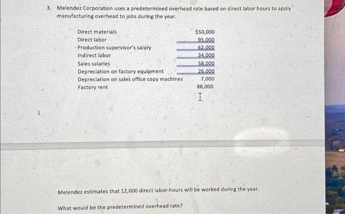 3. Melendez Corporation uses a predetermined overhead rate based on direct labor hours to apply
manufacturing overhead to jobs during the year.
Direct materials
Direct labor
Production supervisor's salary
Indirect labor
Sales salaries
Depreciation on factory equipment
Depreciation on sales office copy machines
Factory rent
$50,000
95,000
62.000
34.000
58.000
26.000
7,000
88,000
I
Melendez estimates that 12,000 direct labor-hours will be worked during the year.
What would be the predetermined overhead rate?