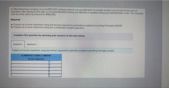 AJ Manufacturing Company Incurred $55,500 of fixed product cost and $44,400 of variable product cost during its first year of
operation. Also during its first year, AJ incurred $17.650 of fixed and $14.100 of variable selling and administrative costs. The company
sold all of the units it produced for $182.000.
Required
a. Prepare an income statement using the format required by generally accepted accounting Principles (GAAP)
b. Prepare an income statement using the contribution margin approach.
Complete this question by entering your answers in the tabs below.
Required A Required B
Prepare an income statement using the format required by generally accepted accounting Principles (GAAP).
AJ MANUFACTURING COMPANY
Income Statement