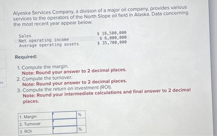 es
Alyeska Services Company, a division of a major oil company, provides various
services to the operators of the North Slope oil field in Alaska. Data concerning
the most recent year appear below:
Sales
Net operating income
Average operating assets
Required:
1. Compute the margin.
Note: Round your answer to 2 decimal places.
2. Compute the turnover.
Note: Round your answer to 2 decimal places.
3. Compute the return on investment (ROI).
Note: Round your intermediate calculations and final answer to 2 decimal
places.
1. Margin
2. Turnover
3. ROI
%
$ 18,500,000
$ 6,000,000
$ 35,700,000
%