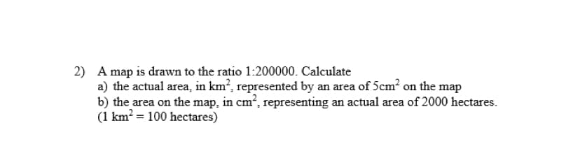 2) A map is drawn to the ratio 1:200000. Calculate
a) the actual area, in km?, represented by an area of 5cm? on the map
b) the area on the map, in cm?, representing an actual area of 2000 hectares.
(1 km² = 100 hectares)
