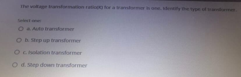 The voltage transformation ratio(K) for a transformer is one. Identify the type of transformer.
Select one:
O a. Auto transformer
O b. Step up transformer
O c. Isolation transformer
O d. Step down transformer
