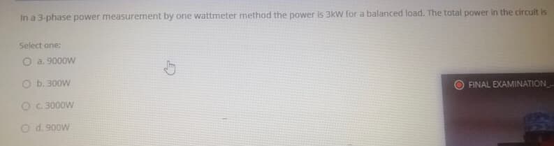 In a 3-phase power measurement by one wattmeter method the power is 3kW for a balanced load. The total power in the circuit is
Select one:
O a. 9000W
O b. 300W
FINAL EXAMINATION
O C 3000W
O d. 900W
