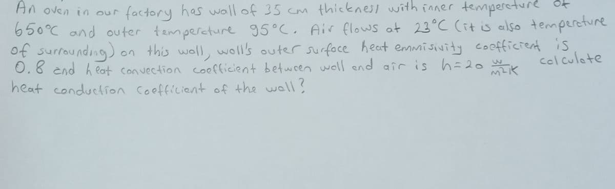 An oven in our factory has wall of 35 cm thicknesi with inner tempereture Ot
650°C and outer tempercture 95°C, Air flows at 23°C (it is also tempereture
of surrounding)
0.8 end heat convection coefficient betwren woll end air is h=20
heat conduction coefficient of the woll?
)on this woll, woll's outer surfoce heat emmisivity coefficient
is
colculote
