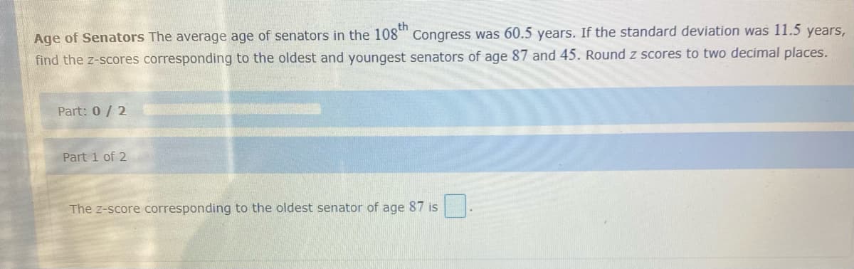 Age of Senators The average age of senators in the 108 Congress was 60.5 years. If the standard deviation was 11.5 years,
find the z-scores corresponding to the oldest and youngest senators of age 87 and 45. Round z scores to two decimal places.
Part: 0/ 2
Part 1 of 2
The z-score corresponding to the oldest senator of age 87 is
