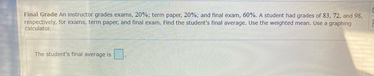 Final Grade An instructor grades exams, 20%; term paper, 20%; and final exam, 60%. A student had grades of 83, 72, and 98,
respectively, for exams, term paper, and final exam. Find the student's final average. Use the weighted mean. Use a graphing
calculator.
The student's final average is
