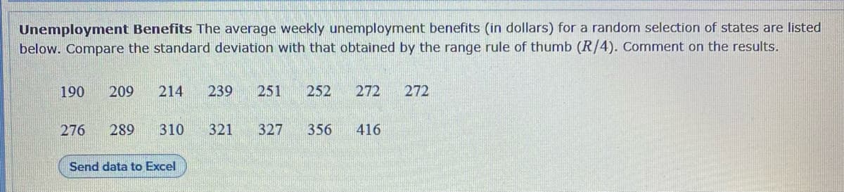 Unemployment Benefits The average weekly unemployment benefits (in dollars) for a random selection of states are listed
below. Compare the standard deviation with that obtained by the range rule of thumb (R/4). Comment on the results.
190
209
214
239
251
252
272
272
276
289
310
321
327
356
416
Send data to Excel
