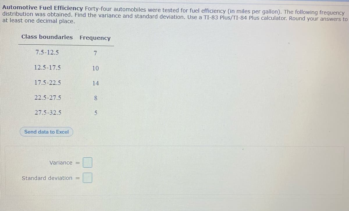 Automotive Fuel Efficiency Forty-four automobiles were tested for fuel efficiency (in miles per gallon). The following frequency
distribution was obtained. Find the variance and standard deviation. Use a TI-83 Plus/TI-84 Plus calculator. Round your answers to
at least one decimal place.
Class boundaries Frequency
7.5-12.5
7
12.5-17.5
10
17.5-22.5
14
22.5-27.5
8
27.5-32.5
Send data to Excel
Variance =
Standard deviation =
