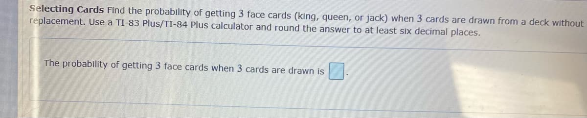 Selecting Cards Find the probability of getting 3 face cards (king, queen, or jack) when 3 cards are drawn from a deck without
replacement. Use a TI-83 Plus/TI-84 Plus calculator and round the answer to at least six decimal places.
The probability of getting 3 face cards when 3 cards are drawn is
