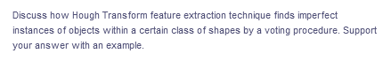 Discuss how Hough Transform feature extraction technique finds imperfect
instances of objects within a certain class of shapes by a voting procedure. Support
your answer with an example.
