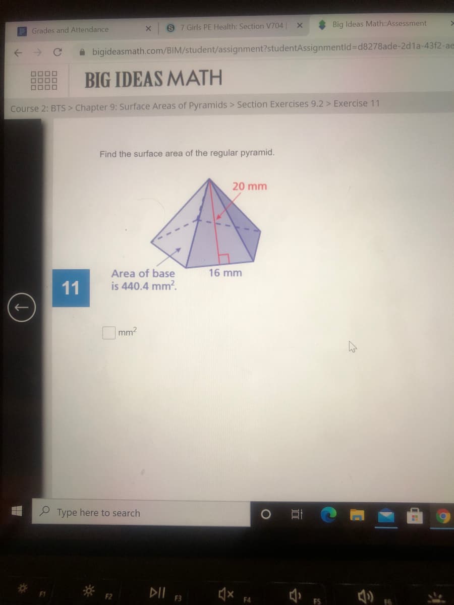 9 7 Girls PE Health: Section V704||
Big Ideas Math:Assessment
Grades and Attendance
A bigideasmath.com/BIM/student/assignment?studentAssignmentld%3Dd8278ade-2d1a-43f2-aes
DOOD
0000
DODO
BIG IDEAS MATH
Course 2: BTS > Chapter 9: Surface Areas of Pyramids > Section Exercises 9.2 > Exercise 11
Find the surface area of the regular pyramid.
20 mm
Area of base
is 440.4 mm?.
16 mm
11
mm2
Type here to search
DII 3
