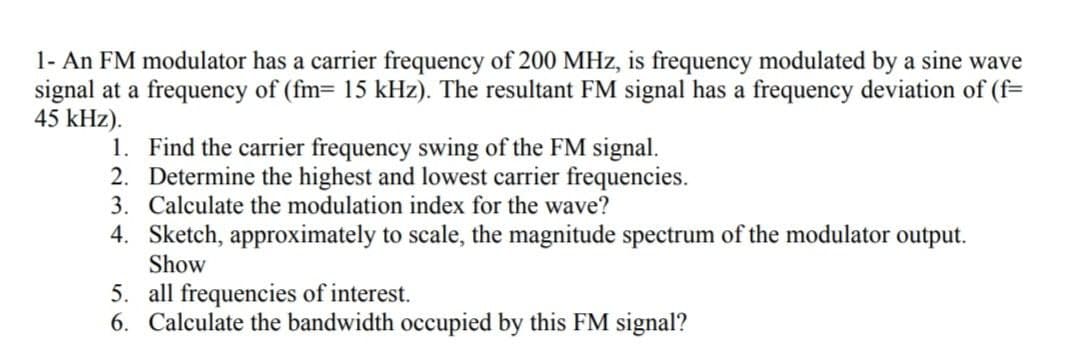 1- An FM modulator has a carrier frequency of 200 MHz, is frequency modulated by a sine wave
signal at a frequency of (fm= 15 kHz). The resultant FM signal has a frequency deviation of (f=
45 kHz).
1. Find the carrier frequency swing of the FM signal.
2. Determine the highest and lowest carrier frequencies.
3. Calculate the modulation index for the wave?
4. Sketch, approximately to scale, the magnitude spectrum of the modulator output.
Show
5. all frequencies of interest.
6. Calculate the bandwidth occupied by this FM signal?