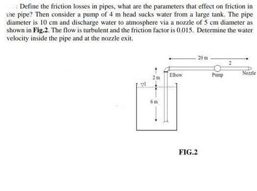 Define the friction losses in pipes, what are the parameters that effect on friction in
the pipe? Then consider a pump of 4 m head sucks water from a large tank. The pipe
diameter is 10 cm and discharge water to atmosphere via a nozzle of 5 cm diameter as
shown in Fig.2. The flow is turbulent and the friction factor is 0.015. Determine the water
velocity inside the pipe and at the nozzle exit.
20 m
2
Nozzle
Elbow
2 m
vl
6 m
+
FIG.2
Pump