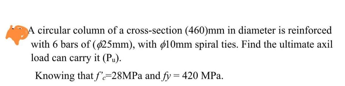 A circular column of a cross-section (460)mm in diameter is reinforced
with 6 bars of ($25mm), with 10mm spiral ties. Find the ultimate axil
load can carry it (Pu).
Knowing that fe-28MPa and fy = 420 MPa.