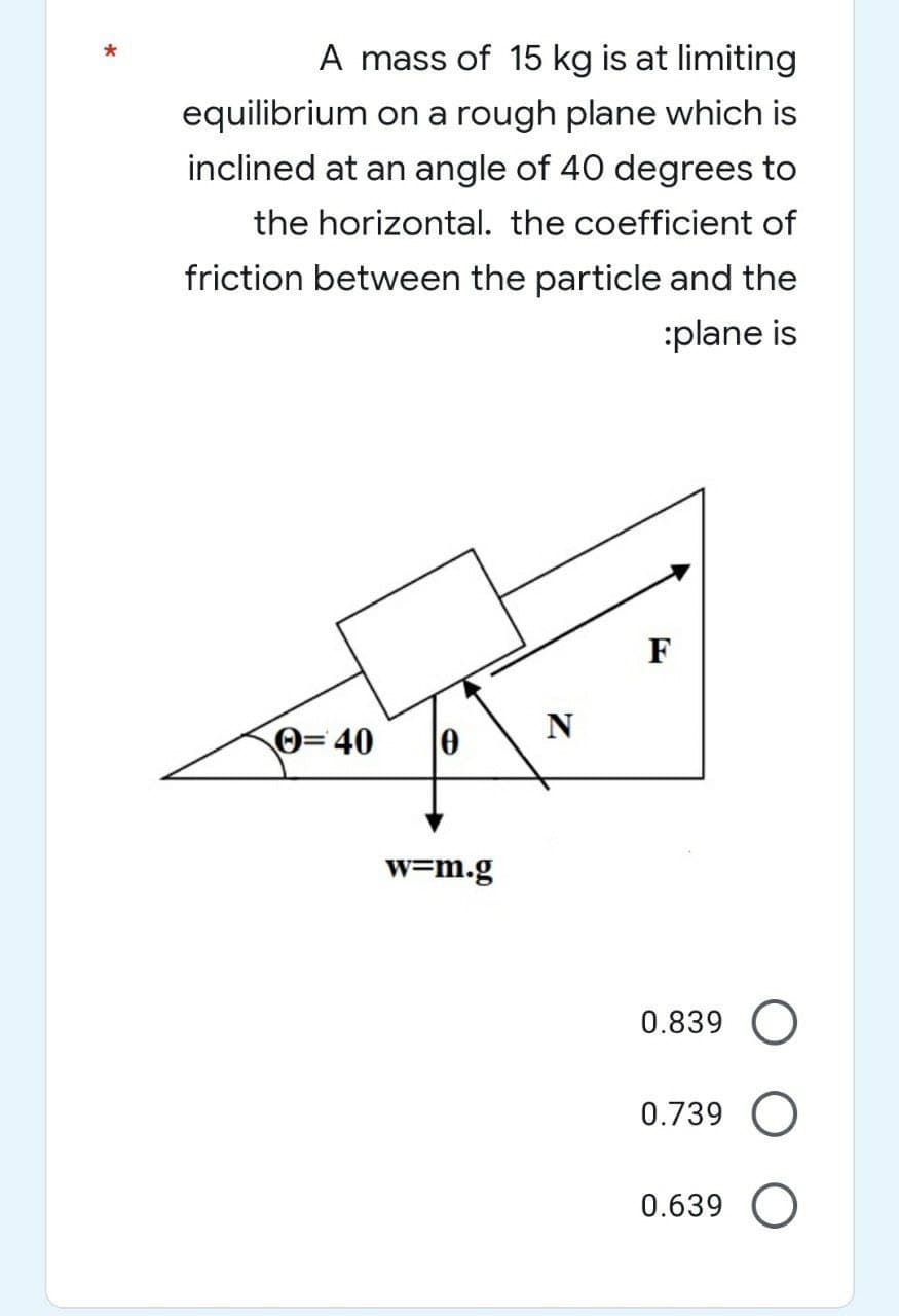 A mass of 15 kg is at limiting
equilibrium on a rough plane which is
inclined at an angle of 40 degrees to
the horizontal. the coefficient of
friction between the particle and the
:plane is
Ⓒ=40 0
w=m.g
N
F
0.839 O
0.739 O
0.639 O