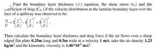 Find the boundary layer thickness (8) equation, the shear stress (t.) and the
coefficient of drag (Cp) if the velocity distribution in the laminar boundary layer over the
face of a spillway was observed to be:
Then calculate the boundary layer thickness and drag force if the air flows over a sharp
edged flat plate 0.25m long and 0.5m wide at a velocity 1 m/s, take the air density 1.23
kg/m² and the kinematic viscosity is 1.46*10³ m/s².