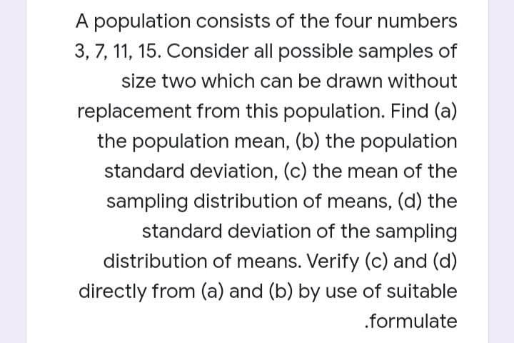 A population consists of the four numbers
3, 7, 11, 15. Consider all possible samples of
size two which can be drawn without
replacement from this population. Find (a)
the population mean, (b) the population
standard deviation, (c) the mean of the
sampling distribution of means, (d) the
standard deviation of the sampling
distribution of means. Verify (c) and (d)
directly from (a) and (b) by use of suitable
.formulate