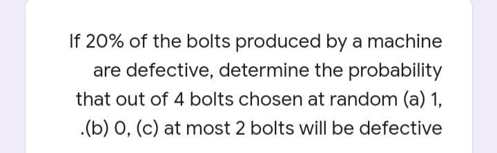 If 20% of the bolts produced by a machine
are defective, determine the probability
that out of 4 bolts chosen at random (a) 1,
.(b) 0, (c) at most 2 bolts will be defective