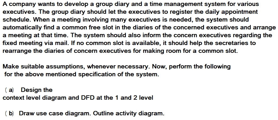 A company wants to develop a group diary and a time management system for various
executives. The group diary should let the executives to register the daily appointment
schedule. When a meeting involving many executives is needed, the system should
automatically find a common free slot in the diaries of the concerned executives and arrange
a meeting at that time. The system should also inform the concern executives regarding the
fixed meeting via mail. If no common slot is available, it should help the secretaries to
rearrange the diaries of concern executives for making room for a common slot.
Make suitable assumptions, whenever necessary. Now, perform the following
for the above mentioned specification of the system.
( a) Design the
context level diagram and DFD at the 1 and 2 level
( b) Draw use case diagram. Outline activity diagram.
