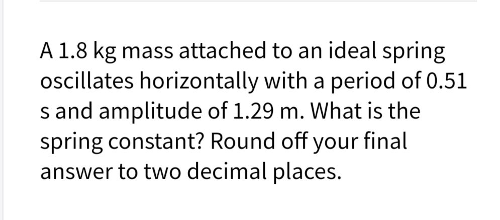 A 1.8 kg mass attached to an ideal spring
oscillates horizontally with a period of 0.51
s and amplitude of 1.29 m. What is the
spring constant? Round off your final
answer to two decimal places.
