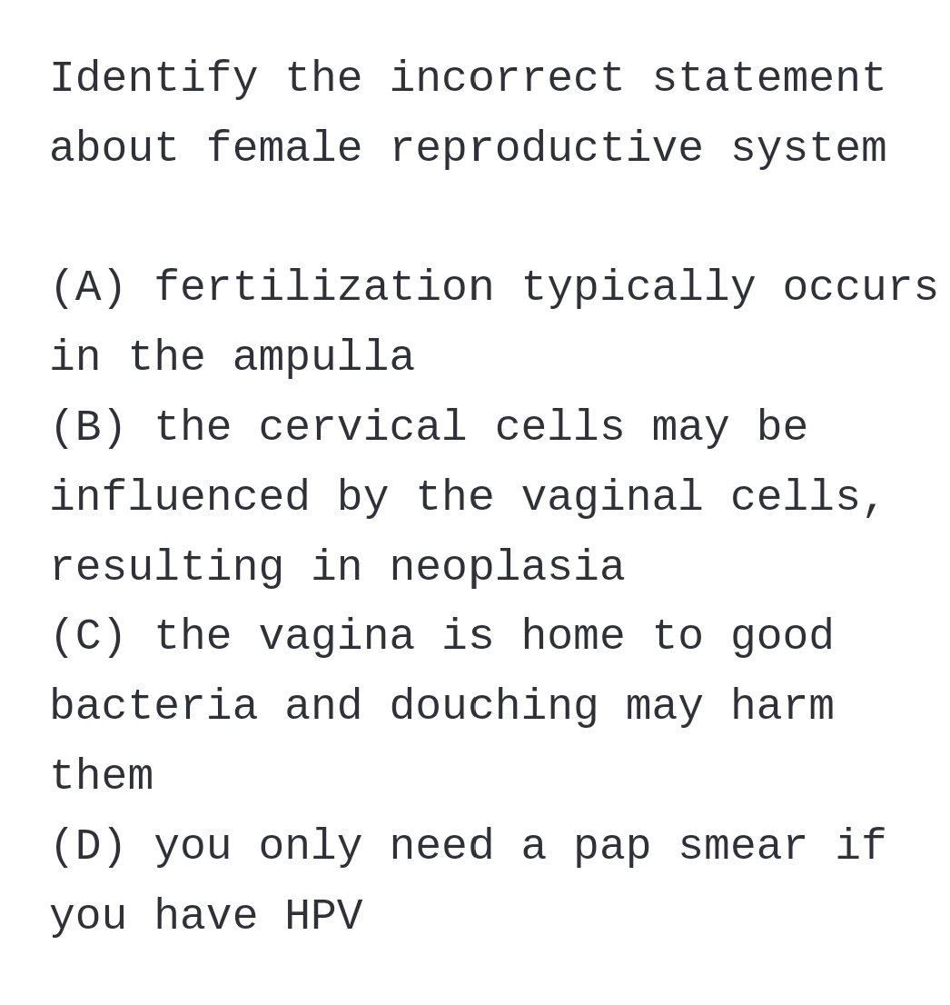 Identify the incorrect statement
about female reproductive system
(A) fertilization typically occurs
in the ampulla
(B) the cervical cells may be
influenced by the vaginal cells,
resulting in neoplasia
(C) the vagina is home to good
bacteria and douching may harm
them
(D) you only need a pap smear if
you have HPV
