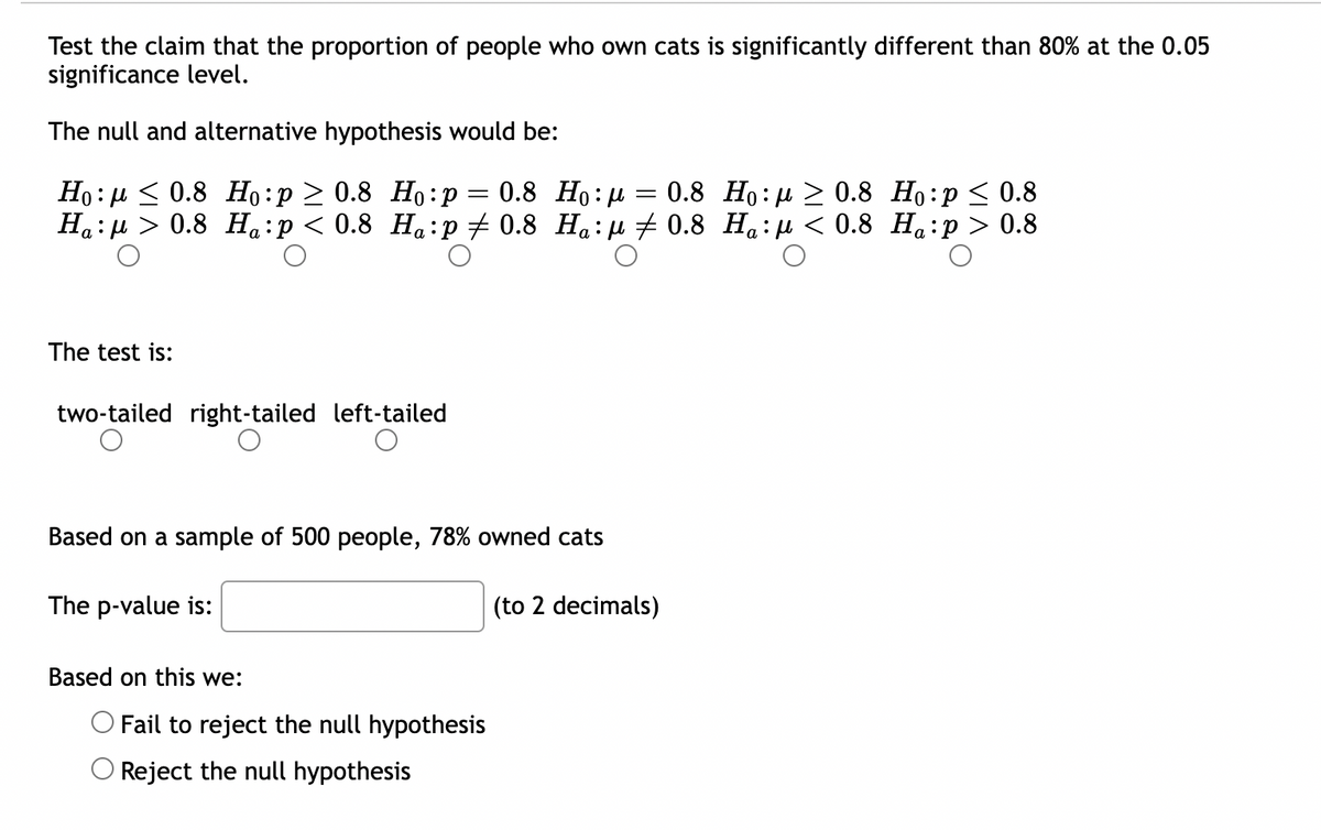 Test the claim that the proportion of people who own cats is significantly different than 80% at the 0.05
significance level.
The null and alternative hypothesis would be:
0.8 Ho:p
=
=
0.8 Ho:
Ho: ≤ 0.8 Ho:p≥ 0.8 Ho:p
0.8 Ho:p ≤ 0.8
:μ
Ha:μ> 0.8 Ha:p < 0.8 Ha:p ‡ 0.8 Ha:μ ‡ 0.8 Ha:μ< 0.8 H₁:p > 0.8
The test is:
two-tailed right-tailed left-tailed
Based on a sample of 500 people, 78% owned cats
The p-value is:
(to 2 decimals)
Based on this we:
Fail to reject the null hypothesis
Reject the null hypothesis